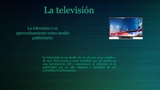 La televisión
La televisión es un medio de un alcance muy amplio y
de muy fácil acceso a nivel mundial, por tal motivo es
una herramienta útil e importance al utilizarla en la
publicidad por su alto impacto y facilidad de ser
extendida la información.
La televisión y su
aprovechamiento como medio
publicitario
 