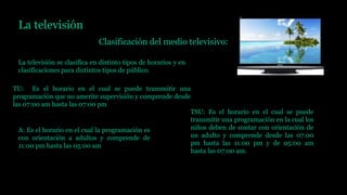 La televisión
Clasificación del medio televisivo:
La televisión se clasifica en distinto tipos de horarios y en
clasificaciones para distintos tipos de público.
TU: Es el horario en el cual se puede transmitir una
programación que no amerite supervisión y comprende desde
las 07:00 am hasta las 07:00 pm
TSU: Es el horario en el cual se puede
transmitir una programación en la cual los
niños deben de contar con orientación de
un adulto y comprende desde las 07:00
pm hasta las 11:00 pm y de 05:00 am
hasta las 07:00 am.
A: Es el horario en el cual la programación es
con orientación a adultos y comprende de
11:00 pm hasta las 05:00 am
 