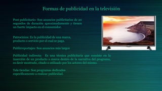 Formas de publicidad en la televisión
Post publicitario: Son anuncios publicitarios de 20
segundos de duración aproximadamente y tienen
un fuerte impacto en el consumidor.
Patrocinios: Es la publicidad de una marca,
producto o servicio por el cual se paga.
Publirreportajes: Son anuncios más largos
Publicidad indirecta: Es una técnica publicitaria que consiste en la
inserción de un producto o marca dentro de la narrativa del programa,
es decir mostrado, citado o utilizado por los actores del mismo.
Tele tiendas: Son programas dedicados
específicamente a realizar publicidad.
 