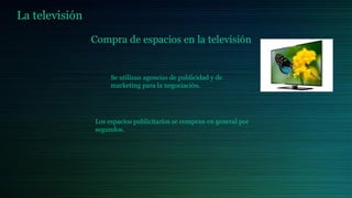 La televisión
Compra de espacios en la televisión
Se utilizan agencias de publicidad y de
marketing para la negociación.
Los espacios publicitarios se compran en general por
segundos.
 