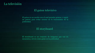 La televisión
El guion televisivo
El guion es un escrito con el cual permite guiarse y seguir
un patrón para evitar errores en la transmisión de la
publicidad.
El storyboard
El storyboard es un conjunto de imágenes que van en
secuencia y sirven como guías en la publicidad.
 