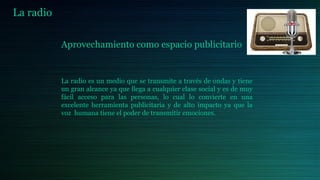La radio
Aprovechamiento como espacio publicitario
La radio es un medio que se transmite a través de ondas y tiene
un gran alcance ya que llega a cualquier clase social y es de muy
fácil acceso para las personas, lo cual lo convierte en una
excelente herramienta publicitaria y de alto impacto ya que la
voz humana tiene el poder de transmitir emociones.
 