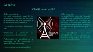 La radio
Clasificación radial
Radio comunitaria:
La radio comunitaria surge de las
necesidades o intereses de un grupo
de ciudadanos, de una comunidad o
de algunos sectores específicos.
Las difusoras de la radio comunitaria
son:
Orientación a satisfacer las
necesidades de la comunidad.
Participación de miembros de la
comunidad en la producción y
transmisión de contenidos.
Construcción como servicio público.
Radio comercial:
La radiodifusión comercial (también
conocida como radiodifusión privada)
es la transmisión de programas de
televisión o de radio por medios de
comunicación corporativos privados,
en lugar de los patrocinados por el
Estado.
La radiodifusión se basa
principalmente en la emisión de
anuncios en la radio y la televisión
para su propio beneficio.
 
