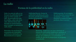 La radio
Formas de la publicidad en la radio
Cuña: La cuña de radio es un
formato de publicidad donde
juega un único sentido: el
oído. Al prescindir del resto
de sentidos, sobre todo de la
vista, debemos hacer más
hincapié en ciertos factores
para conseguir un anuncio de
radio eficaz.
Publicidad directa: Forma de
publicidad radiofónica de corta
duración narrada por el mismo
locutor del programa.
Publirreportaje: Es un espacio
de corta duración menos de 10 o
15 minutos y tiene como
finalidad la compra de algún
producto, bien o servicio.
Patrocinio: Es una forma de
transmisión de contenidos
publicitarios destinados a la
financiación de un espacio.
Bartering: Anglicismo que hace referencia al
sistema de intercambio publicitario mediante el
cual una cadena de televisión cede parte de su
tiempo aire publicitario a un anunciante, a
cambio de que éste le proporcione un programa
ya producido.
 