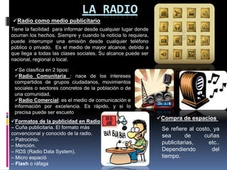 LA RADIO
Radio como medio publicitario
Tiene la facilidad para informar desde cualquier lugar donde
ocurran los hechos. Siempre y cuando la noticia lo requiera,
puede interrumpir una emisión desde cualquier teléfono
público o privado, Es el medio de mayor alcance, debido a
que llega a todas las clases sociales. Su alcance puede ser
nacional, regional o local.
Se clasifica en 2 tipos:
Radio Comunitaria : nace de los intereses
compartidos de grupos ciudadanos, movimientos
sociales o sectores concretos de la población o de
una comunidad.
Radio Comercial: es el medio de comunicación e
información por excelencia. Es rápido, y si lo
precisa puede ser escueto
Formatos de la publicidad en Radio
– Cuña publicitaria. El formato más
convencional y conocido de la radio.
– Patrocinio.
– Mención.
– RDS (Radio Data System).
– Micro espació
– Flash o ráfaga
Compra de espacios
Se refiere al costo, ya
sea de cuñas
publicitarias, etc..
Dependiendo del
tiempo.
 