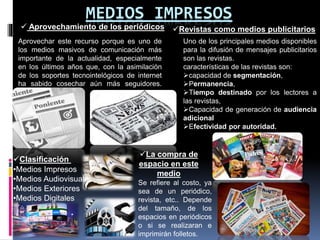 MEDIOS IMPRESOS
 Aprovechamiento de los periódicos
Aprovechar este recurso porque es uno de
los medios masivos de comunicación más
importante de la actualidad, especialmente
en los últimos años que, con la asimilación
de los soportes tecnointelógicos de internet
ha sabido cosechar aún más seguidores.
Revistas como medios publicitarios
Uno de los principales medios disponibles
para la difusión de mensajes publicitarios
son las revistas.
características de las revistas son:
capacidad de segmentación,
Permanencia,
Tiempo destinado por los lectores a
las revistas,
Capacidad de generación de audiencia
adicional
Efectividad por autoridad.
Clasificación
•Medios Impresos
•Medios Audiovisuales
•Medios Exteriores
•Medios Digitales
La compra de
espacio en este
medio
Se refiere al costo, ya
sea de un periódico,
revista, etc.. Depende
del tamaño, de los
espacios en periódicos
o si se realizaran e
imprimirán folletos.
 