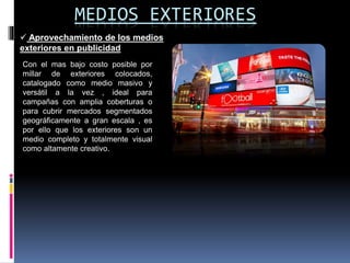 MEDIOS EXTERIORES
 Aprovechamiento de los medios
exteriores en publicidad
Con el mas bajo costo posible por
millar de exteriores colocados,
catalogado como medio masivo y
versátil a la vez , ideal para
campañas con amplia coberturas o
para cubrir mercados segmentados
geográficamente a gran escala , es
por ello que los exteriores son un
medio completo y totalmente visual
como altamente creativo.
 