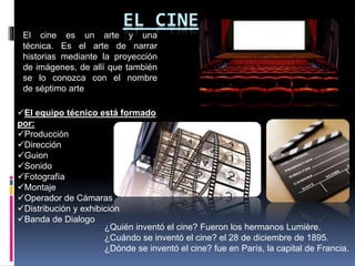 EL CINE
El cine es un arte y una
técnica. Es el arte de narrar
historias mediante la proyección
de imágenes, de allí que también
se lo conozca con el nombre
de séptimo arte
El equipo técnico está formado
por:
Producción
Dirección
Guion
Sonido
Fotografía
Montaje
Operador de Cámaras
Distribución y exhibición
Banda de Dialogo
¿Quién inventó el cine? Fueron los hermanos Lumière.
¿Cuándo se inventó el cine? el 28 de diciembre de 1895.
¿Dónde se inventó el cine? fue en París, la capital de Francia.
 
