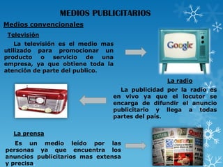 MEDIOS PUBLICITARIOS
Medios convencionales
Televisión
La televisión es el medio mas
utilizado para promocionar un
producto
o
servicio
de
una
empresa, ya que obtiene toda la
atención de parte del publico.
La radio
La publicidad por la radio es
en vivo ya que el locutor se
encarga de difundir el anuncio
publicitario y llega a todas
partes del país.
La prensa

Es un medio leído por las
personas ya que encuentra los
anuncios publicitarios mas extensa
y precisa.

 