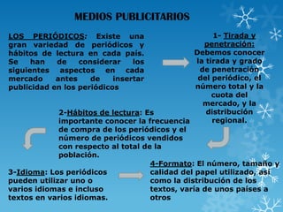 MEDIOS PUBLICITARIOS
1- Tirada y
penetración:
Debemos conocer
la tirada y grado
de penetración
del periódico, el
número total y la
cuota del
mercado, y la
distribución
2-Hábitos de lectura: Es
regional.
importante conocer la frecuencia
de compra de los periódicos y el
número de periódicos vendidos
con respecto al total de la
población.
4-Formato: El número, tamaño y
calidad del papel utilizado, así
3-Idioma: Los periódicos
como la distribución de los
pueden utilizar uno o
textos, varía de unos países a
varios idiomas e incluso
otros
textos en varios idiomas.
LOS PERIÓDICOS: Existe una
gran variedad de periódicos y
hábitos de lectura en cada país.
Se
han
de
considerar
los
siguientes aspectos en cada
mercado
antes
de
insertar
publicidad en los periódicos

 