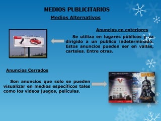 MEDIOS PUBLICITARIOS
Medios Alternativos
Anuncios en exteriores
Se utiliza en lugares públicos y va
dirigido a un publico indeterminado.
Estos anuncios pueden ser en vallas,
carteles. Entre otras.

Anuncios Cerrados
Son anuncios que solo se pueden
visualizar en medios específicos tales
como los videos juegos, películas.

 