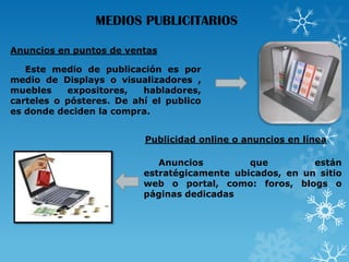 MEDIOS PUBLICITARIOS
Anuncios en puntos de ventas
Este medio de publicación es por
medio de Displays o visualizadores ,
muebles
expositores,
habladores,
carteles o pósteres. De ahí el publico
es donde deciden la compra.
Publicidad online o anuncios en línea

Anuncios
que
están
estratégicamente ubicados, en un sitio
web o portal, como: foros, blogs o
páginas dedicadas

 