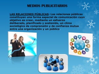 MEDIOS PUBLICITARIOS
LAS RELACIONES PÚBLICAS: Las relaciones públicas
constituyen una forma especial de comunicación cuyo
objetivo es crear, mediante un esfuerzo
deliberado, planificado y sostenido, un clima
sociológico de comprensión y de confianza mutua
entre una organización y un público.

 