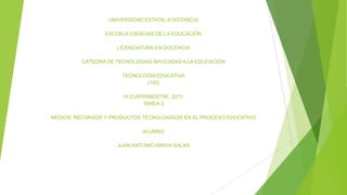 UNIVERSIDAD ESTATAL A DISTANCIA
ESCUELA CIENCIAS DE LA EDUCACIÓN
LICENCIATURA EN DOCENCIA
CÁTEDRA DE TECNOLOGÍAS APLICADAS A LA EDUCACIÓN
TECNOLOGÍA EDUCATIVA
(100)
III CUATRIMESTRE, 2013
TAREA 3
MEDIOS, RECURSOS Y PRODUCTOS TECNOLOGICOS EN EL PROCESO EDUCATIVO
ALUMNO
JUAN ANTONIO ARAYA SALAS

 