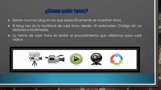 ¿Cómo subir fotos?


Existen muchos blog en los que específicamente se muestran fotos



El blog nos da la facilidad de subir fotos desde:- El ordenador- Código Url- La
biblioteca Multimedia



La forma de subir Fotos es similar al procedimiento que utilizamos para subir
videos

 
