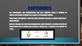 CONTADORES
• LOS

CONTADORES SON HERRAMIENTAS QUE NOS PERMITEN SABER EL NÚMERO DE
VISITAS QUE HEMOS RECIBIDO EN EL BLOG O EN CUALQUIER PÁGINA.

• PARA PODER INTEGRARLO A NUESTRO BLOG DEBEMOS ACCEDER AL MENÚ APARIENCIA Y
LUEGO WIDGET

• EXISTEN PÁGINAS QUE FACILITAN ORDENADORES GRATUITAMENTE, EN DONDE DESPUÉS DE
REGISTRARSE SÓLO TENEMOS QUE COPIAR EL CÓDIGO URL Y PEGARLO EN UN WIDGET DE
TEXTO.

 