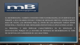 EL MICROBOGGING, TAMBIÉN CONOCIDO COMO NANOBLOGGING, ES UN SERVICIO QUE
PERMITE A SUS USUARIOS ENVIAR Y PUBLICAR MENSAJES BREVES, GENERALMENTE
SOLO DE TEXTO. LAS OPCIONES PARA EL ENVÍO DE LOS MENSAJES VARÍAN DESDE
SITIOS WEB, A TRAVÉS DE SMS, MENSAJERÍA INSTANTÁNEA O APLICACIONES AD HOC.
LA PRINCIPAL Y MÁS POPULAR CARACTERÍSTICA ES SU SENCILLEZ Y
SINTETIZACIÓN, PORQUE EN LA MAYORÍA DE SISTEMAS DE MICROBOGGING EL TOPE
DE ESCRITURA SON ALREDEDOR DE 140 CARACTERES.

 