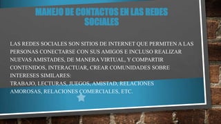 MANEJO DE CONTACTOS EN LAS REDES
SOCIALES
LAS REDES SOCIALES SON SITIOS DE INTERNET QUE PERMITEN A LAS
PERSONAS CONECTARSE CON SUS AMIGOS E INCLUSO REALIZAR
NUEVAS AMISTADES, DE MANERA VIRTUAL, Y COMPARTIR
CONTENIDOS, INTERACTUAR, CREAR COMUNIDADES SOBRE
INTERESES SIMILARES:
TRABAJO, LECTURAS, JUEGOS, AMISTAD, RELACIONES
AMOROSAS, RELACIONES COMERCIALES, ETC.

 