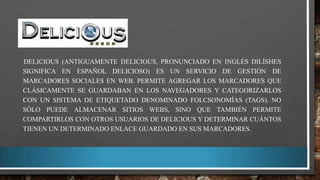 DELICIOUS (ANTIGUAMENTE DELICIOUS, PRONUNCIADO EN INGLÉS DILÍSHES
SIGNIFICA EN ESPAÑOL DELICIOSO) ES UN SERVICIO DE GESTIÓN DE
MARCADORES SOCIALES EN WEB. PERMITE AGREGAR LOS MARCADORES QUE
CLÁSICAMENTE SE GUARDABAN EN LOS NAVEGADORES Y CATEGORIZARLOS
CON UN SISTEMA DE ETIQUETADO DENOMINADO FOLCSONOMÍAS (TAGS). NO
SÓLO PUEDE ALMACENAR SITIOS WEBS, SINO QUE TAMBIÉN PERMITE
COMPARTIRLOS CON OTROS USUARIOS DE DELICIOUS Y DETERMINAR CUÁNTOS
TIENEN UN DETERMINADO ENLACE GUARDADO EN SUS MARCADORES.

 