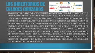 LOS DIRECTORIOS DE
ENLACES CRUZADOS
LOS DIRECTORIOS DE ENLACES, TAMBIÉN CONOCIDOS CÓMO DIRECTORIOS WEB O
DIRECTORIOS ABIERTOS Y TAN EXTENDIDOS POR LA RED, SUPONEN HOY EN DÍA
UNA HERRAMIENTA MUY ÚTIL TANTO PARA LOS WEBMASTERS CÓMO PARA LAS
EMPRESAS O PARTICULARES QUE DESEEN DAR A CONOCER SUS SITIOS WEB. A SU
VEZ PROPORCIONAN A LOS USUARIOS UN LUGAR DÓNDE BUSCAR ENLACES HACIA
PÁGINAS SOBRE ALGUNA TEMÁTICA ESPECÍFICA. PARA ELLO, LOS EDITORES DE
DIRECTORIOS NOS OFRECEN UNA ESTRICTA CATEGORIZADA, FACILITANDO ASÍ LA
BÚSQUEDA O INCLUSIÓN DE PÁGINAS WEB. PODEMOS ENCONTRAR VARIOS TIPOS
DE DIRECTORIOS SEGÚN SEA SU TEMÁTICA, IDIOMA O ÁMBITO GEOGRÁFICO, Y
DENTRO DE CADA UNO DE ELLOS SE PUEDEN DIFERENCIAR LOS QUE SON DE
INCLUSIÓN GRATUITA, DE PAGO, DE RECIPROCIDAD REQUERIDA O CUALQUIER
COMBINACIÓN DE LAS ANTERIORES.

 