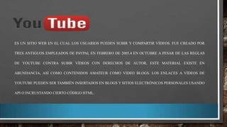 ES UN SITIO WEB EN EL CUAL LOS USUARIOS PUEDEN SUBIR Y COMPARTIR VÍDEOS. FUE CREADO POR
TRES ANTIGUOS EMPLEADOS DE PAYPAL EN FEBRERO DE 2005.4 EN OCTUBRE A PESAR DE LAS REGLAS
DE YOUTUBE CONTRA SUBIR VÍDEOS CON DERECHOS DE AUTOR, ESTE MATERIAL EXISTE EN
ABUNDANCIA, ASÍ COMO CONTENIDOS AMATEUR COMO VIDEO BLOGS. LOS ENLACES A VÍDEOS DE
YOUTUBE PUEDEN SER TAMBIÉN INSERTADOS EN BLOGS Y SITIOS ELECTRÓNICOS PERSONALES USANDO
API O INCRUSTANDO CIERTO CÓDIGO HTML.

 
