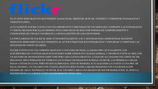 ES UN SITIO WEB GRATUITO QUE PERMITE ALMACENAR, ORDENAR, BUSCAR, VENDER2 Y COMPARTIR FOTOGRAFÍAS Y
VIDEOS EN LÍNEA.
ACTUALMENTE FLICKR CUENTA CON UNA IMPORTANTE COMUNIDAD DE USUARIOS QUE COMPARTE LAS FOTOGRAFÍAS
Y VIDEOS CREADOS POR ELLOS MISMOS. ESTA COMUNIDAD SE RIGE POR NORMAS DE COMPORTAMIENTO Y
CONDICIONES DE USO QUE FAVORECEN LA BUENA GESTIÓN DE LOS CONTENIDOS.
LA POPULARIDAD DE FLICKR SE DEBE FUNDAMENTALMENTE A SU CAPACIDAD PARA ADMINISTRAR IMÁGENES
MEDIANTE HERRAMIENTAS QUE PERMITEN AL AUTOR ETIQUETAR SUS FOTOGRAFÍAS Y EXPLORAR Y COMENTAR LAS
IMÁGENES DE OTROS USUARIOS.
FLICKR CUENTA CON UNA VERSIÓN GRATUITA Y CON OTRA DE PAGO, LLAMADA PRO. ACTUALMENTE, LOS
SUSCRIPTORES DE CUENTAS GRATUITAS PUEDEN SUBIR VIDEOS EN CALIDAD NORMAL Y 100 MB EN FOTOS AL MES, CON
UN MÁXIMO DE 200 IMÁGENES COMO TOPE POR CADA CUENTA GRATUITA. LUEGO DE ALCANZADO ESE LÍMITE DE 200
IMÁGENES, SÓLO PERMANECEN VISIBLES LAS ÚLTIMAS 200 IMÁGENES SUBIDAS, ES DECIR, LAS PRIMERAS CARGAS
PASAN A ESTAR OCULTAS, PERO NO SON ELIMINADAS. ESTO SE REMEDIA ACTUALIZANDO LA CUENTA A UNA PRO. DE
IGUAL MANERA, UN USUARIO CON CUENTA GRATUITA SÓLO PUEDE CARGAR IMÁGENES CON UNA RESOLUCIÓN
MÁXIMA DE 1024 X 768 PÍXELES. ES DECIR, SI EL USUARIO CARGA UNA IMAGEN DE MAYOR RESOLUCIÓN, EL SITIO LA
REDIMENSIONA A LA RESOLUCIÓN ANTERIORMENTE SEÑALADA.

 