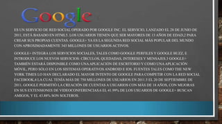 ES UN SERVICIO DE RED SOCIAL OPERADO POR GOOGLE INC. EL SERVICIO, LANZADO EL 28 DE JUNIO DE
2011, ESTÁ BASADO EN HTML5. LOS USUARIOS TIENEN QUE SER MAYORES DE 13 AÑOS DE EDAD,2 PARA
CREAR SUS PROPIAS CUENTAS. GOOGLE+ YA ES LA SEGUNDA RED SOCIAL MÁS POPULAR DEL MUNDO
CON APROXIMADAMENTE 343 MILLONES DE USUARIOS ACTIVOS.
GOOGLE+ INTEGRA LOS SERVICIOS SOCIALES, TALES COMO GOOGLE PERFILES Y GOOGLE BUZZ, E
INTRODUCE LOS NUEVOS SERVICIOS: CÍRCULOS, QUEDADAS, INTERESES Y MENSAJES.3 GOOGLE+
TAMBIÉN ESTARÁ DISPONIBLE COMO UNA APLICACIÓN DE ESCRITORIO Y COMO UNA APLICACIÓN
MÓVIL, PERO SÓLO EN LOS SISTEMAS OPERATIVOS ANDROID E IOS. FUENTES TALES COMO THE NEW
YORK TIMES LO HAN DECLARADO EL MAYOR INTENTO DE GOOGLE PARA COMPETIR CON LA RED SOCIAL
FACEBOOK,4 LA CUAL TENÍA MÁS DE 750 MILLONES DE USUARIOS EN 2011.5 EL 20 DE SEPTIEMBRE DE
2011, GOOGLE PERMITIÓ LA CREACIÓN DE CUENTAS A USUARIOS CON MÁS DE 18 AÑOS, CON MEJORAS
EN SUS EXTENSIONES DE VIDEOCONFERENCIAS.6 EL 41.99% DE LOS USUARIOS DE GOOGLE+ BUSCAN
AMIGOS, Y EL 43.88% SON SOLTEROS.

 
