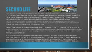 SECOND LIFE
ES UN METAVERSO LANZADO EL 23 DE JUNIO DE 2003, DESARROLLADO POR LINDEN LAB, AL QUE SE PUEDE ACCEDER
GRATUITAMENTE DESDE INTERNET. SUS USUARIOS, CONOCIDOS COMO "RESIDENTES", PUEDEN ACCEDER A SL MEDIANTE EL
USO DE UNO DE LOS MÚLTIPLES PROGRAMAS DE INTERFAZ LLAMADOS VIEWERS (VISORES), LOS CUALES LES PERMITEN
INTERACTUAR ENTRE ELLOS MEDIANTE UN AVATAR.4 LOS RESIDENTES PUEDEN ASÍ EXPLORAR EL MUNDO
VIRTUAL, INTERACTUAR CON OTROS RESIDENTES, ESTABLECER RELACIONES SOCIALES, PARTICIPAR EN DIVERSAS
ACTIVIDADES TANTO INDIVIDUALES COMO EN GRUPO Y CREAR Y COMERCIAR PROPIEDAD VIRTUAL Y OFRECER SERVICIOS
ENTRE ELLOS. SL ESTÁ RESERVADO PARA MAYORES DE 18 AÑOS.

PARA ACCEDER AL PROGRAMA ES REQUISITO IMPRESCINDIBLE CREAR UNA CUENTA, LA CUAL DA ACCESO AL MUNDO Y AL
AVATAR INDIVIDUAL. LOS AVATARES SON CARACTERES TRIDIMENSIONALES PERSONALIZABLES LO QUE LE DA A LOS USUARIOS
LA CAPACIDAD DE CONVERTIRSE EN EL PERSONAJE QUE DESEEN Y "DISFRUTAR" (COMO EL MISMO NOMBRE DEL PROGRAMA
INDICA) DE UNA SEGUNDA VIDA.
SU SEGUNDO ATRACTIVO MÁS IMPORTANTE ES LA POSIBILIDAD DE CREAR OBJETOS E INTERCAMBIAR DIVERSIDAD DE
PRODUCTOS VIRTUALES A TRAVÉS DE UN MERCADO ABIERTO QUE TIENE COMO MONEDA LOCAL EL LINDEN DÓLAR (L$). EN EL
MISMO PROGRAMA SE INCLUYE UNA HERRAMIENTA DE CREACIÓN EN 2D BASADA EN SIMPLES FIGURAS GEOMÉTRICAS
(CONOCIDOS COMO PRIMS O PRIMITIVAS) Y QUE PERMITE A LOS RESIDENTES LA CONSTRUCCIÓN DE OBJETOS VIRTUALES.

 
