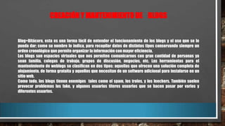 CREACIÓN Y MANTENIMIENTO DE BLOGS

Blog=Bitácora, esta es una forma fácil de entender el funcionamiento de los blogs y el uso que se le
pueda dar; como su nombre lo indica, para recopilar datos de distintos tipos conservando siempre un
orden cronológico que permite organizar la información con mayor eficiencia.
Los blogs son espacios virtuales que nos permiten comunicarnos con gran cantidad de personas ya
sean familia, colegas de trabajo, grupos de discusión, negocios, etc. Las herramientas para el
mantenimiento de weblogs se clasifican en dos tipos: aquellas que ofrecen una solución completa de
alojamiento, de forma gratuita y aquellos que necesitan de un software adicional para instalarse en un
sitio web.
Como todo, los blogs tienen enemigos tales como el spam, los troles, y los leechers. También suelen
provocar problemas los fake, y algunos usuarios títeres usuarios que se hacen pasar por varios y
diferentes usuarios.

 