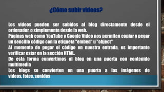 ¿Cómo subir videos?
Los videos pueden ser subidos al blog directamente desde el
ordenador, o simplemente desde la web.
Páginas web como YouTube y Google Vídeo nos permiten copiar y pegar
un sencillo código con la etiqueta "embed" u "object"
Al momento de pegar el código en nuestra entrada, es importante
verificar estar en la sección HTML.
De esta forma convertimos al blog en una puerta con contenido
multimedia
Los blogs se convierten en una puerta a las imágenes de
vídeos, fotos, sonidos

 