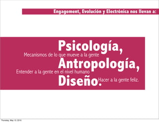 Engagement, Evolución y Electrónica nos llevan a:




                                         Psicología,
                         Mecanismos de lo que mueve a la gente

                                         Antropología,
                Entender a la gente en el nivel humano

                                         Diseño.             Hacer a la gente feliz.




Thursday, May 13, 2010
 