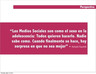 Perspectiva




                “Los Medios Sociales son como el sexo en la
                 adolescencia: Todos quieren hacerlo. Nadie
                 sabe como. Cuando finalmente se hace, hay
                   sorpresa en que no sea mejor” - Avinash Kaushik




Thursday, May 13, 2010
 