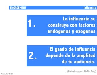 ENGAGEMENT                                 Influencia


                                         La influencia se
                             1.   construye con factores
                                  endógenos y exógenos


                                    El grado de influencia
                             2.   depende de la amplitud
                                          de tu audiencia.
                                            (No todos somos Diablo Cody)
Thursday, May 13, 2010
 