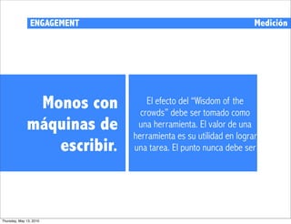 ENGAGEMENT                                      Medición




               Monos con         El efecto del “Wisdom of the
                               crowds” debe ser tomado como
              máquinas de     una herramienta. El valor de una
                             herramienta es su utilidad en lograr
                 escribir.   una tarea. El punto nunca debe ser




Thursday, May 13, 2010
 
