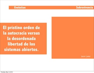 Evolution   Sobrevivencia




    El prístino orden de
    la autocracia versus
       la desordenada
       libertad de los
     sistemas abiertos.
                                        Jaron Lanier




Thursday, May 13, 2010
 