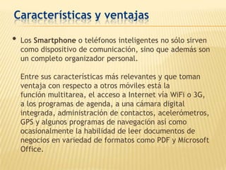 Características y ventajas

•   Los Smartphone o teléfonos inteligentes no sólo sirven
    como dispositivo de comunicación, sino que además son
    un completo organizador personal.

    Entre sus características más relevantes y que toman
    ventaja con respecto a otros móviles está la
    función multitarea, el acceso a Internet vía WiFi o 3G,
    a los programas de agenda, a una cámara digital
    integrada, administración de contactos, acelerómetros,
    GPS y algunos programas de navegación así como
    ocasionalmente la habilidad de leer documentos de
    negocios en variedad de formatos como PDF y Microsoft
    Office.
 