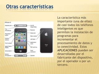 Otras características

                        La característica más
                        importante (una de ellas)
                        de casi todos los teléfonos
                        inteligentes es que
                        permiten la instalación de
                        programas para
                        incrementar el
                        procesamiento de datos y
                        la conectividad. Estas
                        APLICACIONES pueden ser
                        desarrolladas por el
                        fabricante del dispositivo,
                        por el operador o por un
                        tercero.
 