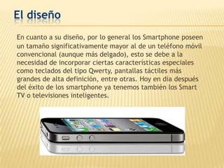 El diseño
En cuanto a su diseño, por lo general los Smartphone poseen
un tamaño significativamente mayor al de un teléfono móvil
convencional (aunque más delgado), esto se debe a la
necesidad de incorporar ciertas características especiales
como teclados del tipo Qwerty, pantallas táctiles más
grandes de alta definición, entre otras. Hoy en día después
del éxito de los smartphone ya tenemos también los Smart
TV o televisiones inteligentes.
 