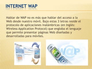 INTERNET WAP

Hablar de WAP no es más que hablar del acceso a la
Web desde nuestro móvil. Bajo estas 3 letras reside el
protocolo de aplicaciones inalámbricas (en Inglés:
Wireless Application Protocol) que engloba el lenguaje
que permite presentar páginas Web diseñadas y
desarrolladas para móviles.
 