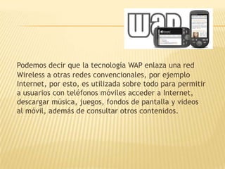 Podemos decir que la tecnología WAP enlaza una red
Wireless a otras redes convencionales, por ejemplo
Internet, por esto, es utilizada sobre todo para permitir
a usuarios con teléfonos móviles acceder a Internet,
descargar música, juegos, fondos de pantalla y videos
al móvil, además de consultar otros contenidos.
 