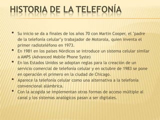 HISTORIA DE LA TELEFONÍA

•   Su inicio se da a finales de los años 70 con Martin Cooper, el "padre
    de la telefonía celular"y trabajador de Motorola, quien inventa el
    primer radioteléfono en 1973.
•   En 1981 en los países Nórdicos se introduce un sistema celular similar
    a AMPS (Advanced Mobile Phone Syste)
•   En los Estados Unidos se adoptan reglas para la creación de un
    servicio comercial de telefonía celular y en octubre de 1983 se pone
    en operación el primero en la ciudad de Chicago.
•   Aparece la telefonía celular como una alternativa a la telefonía
    convencional alámbrica.
•   Con la acogida se implementan otras formas de acceso múltiple al
    canal y los sistemas analógicos pasan a ser digitales.
 