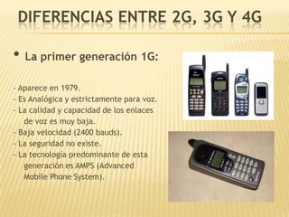 DIFERENCIAS ENTRE 2G, 3G Y 4G

• La primer generación 1G:
- Aparece en 1979.
- Es Analógica y estrictamente para voz.
- La calidad y capacidad de los enlaces
   de voz es muy baja.
- Baja velocidad (2400 bauds).
- La seguridad no existe.
- La tecnología predominante de esta
   generación es AMPS (Advanced
   Mobile Phone System).
 