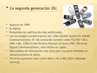• La segunda generación 2G:

-   Aparece en 1990
-   Es digital
-   Protocolos de codificación más sofisticados.
-   Las tecnologías predominantes son: GSM (Global System for Mobile
    Communications); IS-136 (conocido también como TIA/EIA-136 o
    ANSI-136), CDMA (Code Division Multiple Access) y PDC (Personal
    Digital Communications), este último en Japón.
-   Velocidades de información mas altas para voz pero limitados en
    comunicaciones de datos.
-   Servicios auxiliares tales como datos, fax y SMS [Short Message
    Service].
 