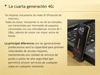 • La cuarta generación 4G:
-Se emplean únicamente las redes IP (Protocolo de
   Internet).
-Todos los datos, incluyendo la voz de las llamadas,
   son transmitidas por intermedio de paquetes
   conmutados con una velocidad por encima de 1
   GBps, además de contar con mayor ancho de
   banda.


La principal diferencia con las generaciones
   predecesoras será la capacidad para proveer
   velocidades de acceso mayores,
   manteniendo una calidad de servicio de
   punta a punta de alta seguridad que
   permitirá ofrecer servicios de cualquier
   clase en cualquier momento.
 