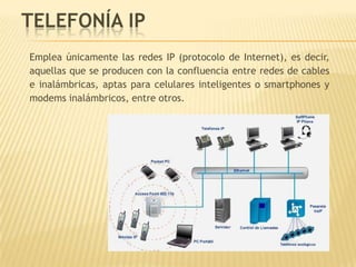 TELEFONÍA IP
Emplea únicamente las redes IP (protocolo de Internet), es decir,
aquellas que se producen con la confluencia entre redes de cables
e inalámbricas, aptas para celulares inteligentes o smartphones y
modems inalámbricos, entre otros.
 