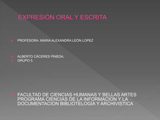  PROFESORA: MARIA ALEXANDRA LEÓN LOPEZ
 ALBERTO CÁCERES PINEDA.
 GRUPO 5.
 FACULTAD DE CIENCIAS HUMANAS Y BELLAS ARTES
PROGRAMA CIENCIAS DE LA INFORMACION Y LA
DOCUMENTACION BIBLIOTELOGÍA Y ARCHIVISTICA
 