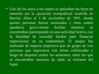 • Uno de los casos a los cuales se aplicaban las leyes de
amnistía era la ejecución extrajudicial ocurrida en
Barrios Altos el 3 de noviembre de 1991, donde
quince personas fueron asesinadas y otras cuatro
quedaron grave-mente heridas mientras se
encontraban participando en una actividad festiva con
la finalidad de recaudar fondos para financiar
reparaciones en su condominio. El ataque fue
realizado de manera sorpresiva por un grupo de seis
personas que ingresaron con armas sofisticadas y
luego de disparar contra los asistentes, entre los que
se encontraban menores de edad, se retiraron del
lugar.
 