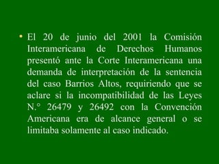 • El 20 de junio del 2001 la Comisión
Interamericana de Derechos Humanos
presentó ante la Corte Interamericana una
demanda de interpretación de la sentencia
del caso Barrios Altos, requiriendo que se
aclare si la incompatibilidad de las Leyes
N.° 26479 y 26492 con la Convención
Americana era de alcance general o se
limitaba solamente al caso indicado.
 