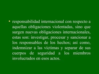 • responsabilidad internacional con respecto a
aquellas obligaciones violentadas, sino que
surgen nuevas obligaciones internacionales,
estas son: investigar, procesar y sancionar a
los responsables de los hechos; así como,
indemnizar a las víctimas y separar de sus
cuerpos de seguridad a los miembros
involucrados en esos actos.
 