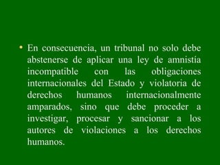 • En consecuencia, un tribunal no solo debe
abstenerse de aplicar una ley de amnistía
incompatible con las obligaciones
internacionales del Estado y violatoria de
derechos humanos internacionalmente
amparados, sino que debe proceder a
investigar, procesar y sancionar a los
autores de violaciones a los derechos
humanos.
 